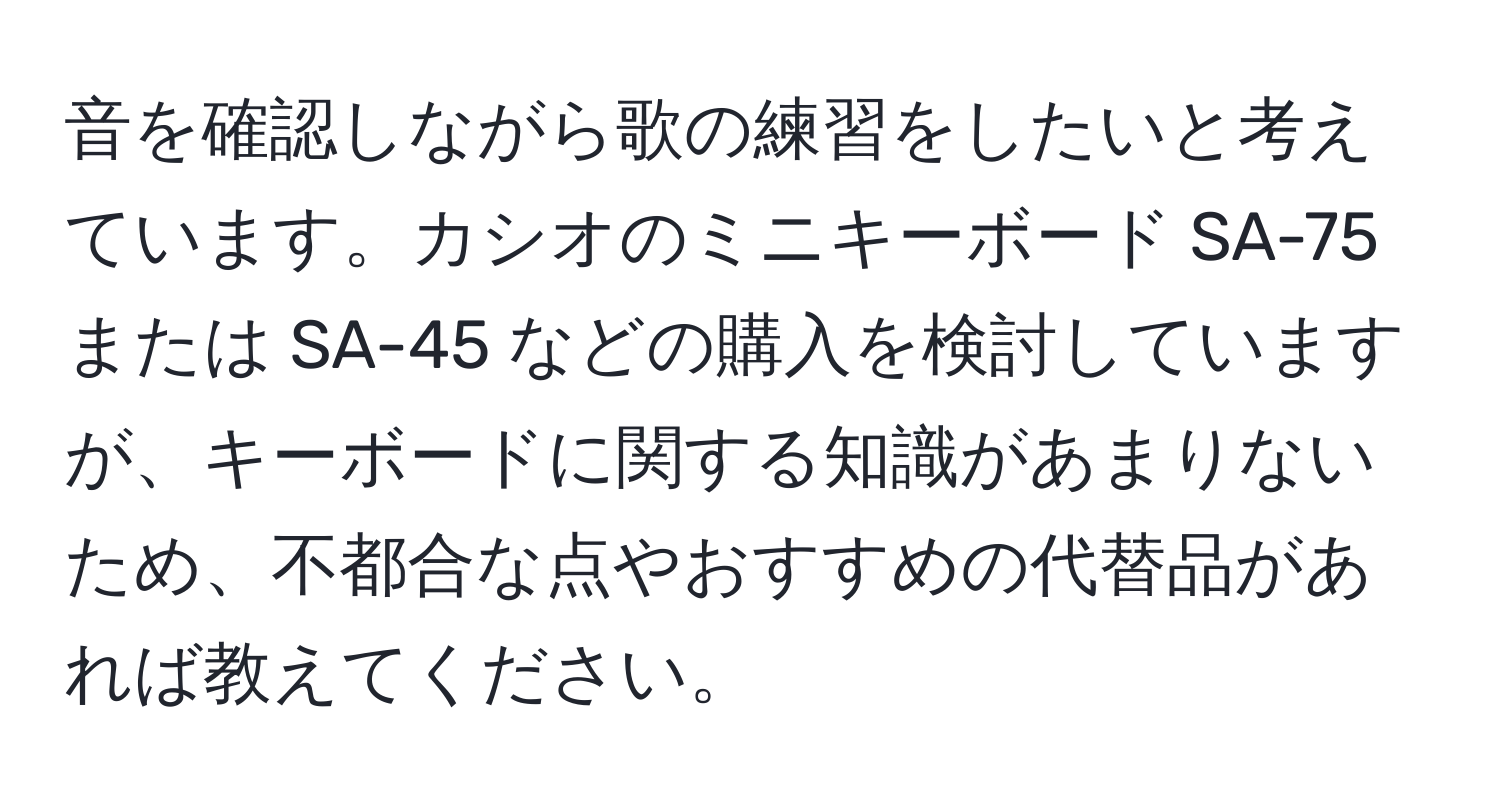 音を確認しながら歌の練習をしたいと考えています。カシオのミニキーボード SA-75 または SA-45 などの購入を検討していますが、キーボードに関する知識があまりないため、不都合な点やおすすめの代替品があれば教えてください。