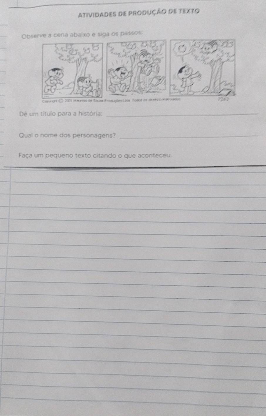 AtividadEs de produÇÃo de texto 
Observe a cena abaixo e siga os passos: 
Camnght C 2001 Mauricio de Sauas Produgões Loss Tódos os dinetos nde edos 1243
Dê um título para a história:_ 
Qual o nome dos personagens?_ 
Faça um pequeno texto citando o que aconteceu. 
_ 
_ 
_ 
_ 
_ 
_ 
_ 
_ 
_ 
_ 
_ 
_ 
_ 
_ 
_ 
_ 
_ 
_ 
_