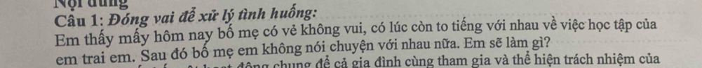 Nội đung 
Câu 1: Đóng vai đễ xử lý tình huống: 
Em thấy mấy hôm nay bố mẹ có vẻ không vui, có lúc còn to tiếng với nhau về việc học tập của 
em trai em. Sau đó bố mẹ em không nói chuyện với nhau nữa. Em sẽ làm gì? 
y chung để cả gia đình cùng tham gia và thể hiện trách nhiệm của