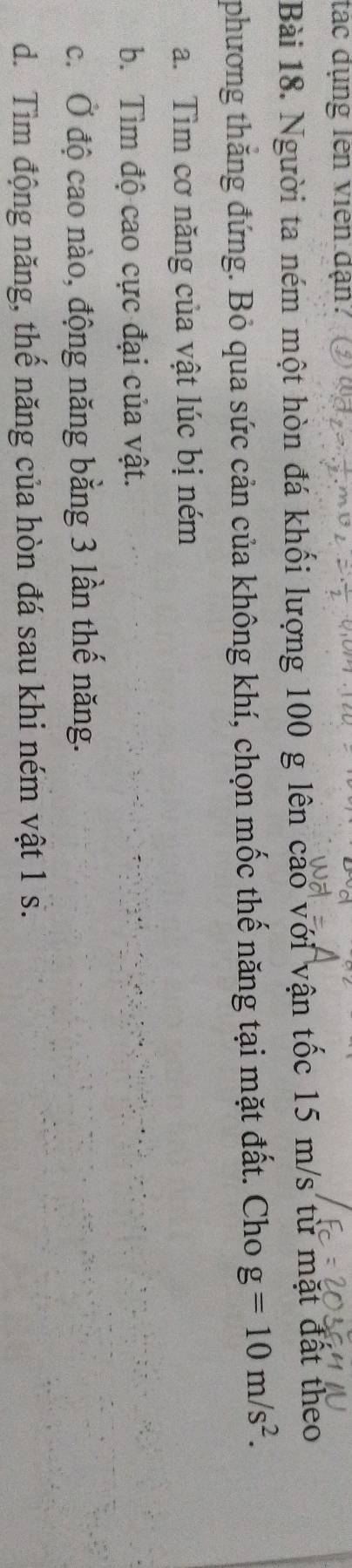 tác dụng lên viên dạn?
Bài 18. Người ta ném một hòn đá khối lượng 100 g lên cao với vận tốc 15 m/s từ mặt đất theo
phương thăng đứng. Bỏ qua sức cản của không khí, chọn mốc thế năng tại mặt đất. Cho g=10m/s^2.
a. Tìm cơ năng của vật lúc bị ném
b. Tìm độ cao cực đại của vật.
c. Ở độ cao nào, động năng bằng 3 lần thế năng.
d. Tìm động năng, thế năng của hòn đá sau khi ném vật 1 s.