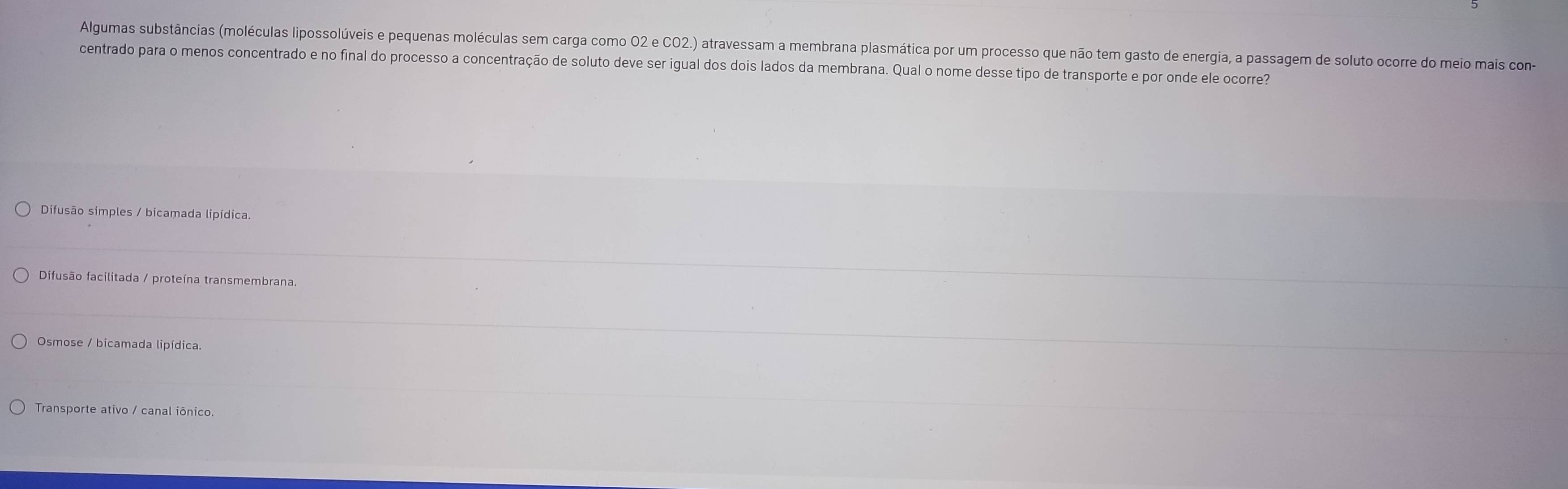 Algumas substâncias (moléculas lipossolúveis e pequenas moléculas sem carga como O2 e CO2.) atravessam a membrana plasmática por um processo que não tem gasto de energia, a passagem de soluto ocorre do meio mais con-
centrado para o menos concentrado e no final do processo a concentração de soluto deve ser igual dos dois lados da membrana. Qual o nome desse tipo de transporte e por onde ele ocorre?
Difusão simples / bicamada lipídica.
Difusão facilitada / proteína transmembrana.
Osmose / bicamada lipídica.
Transporte ativo / canal iônico.