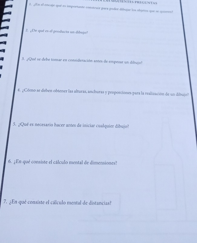 las sigüientes preguntas 
1. ¿En el encaje qué es importante construir para poder dibujar los objetos que se quieren? 
2. ¿De qué es el producto un dibujo? 
3. ¿Qué se debe tomar en consideración antes de empezar un dibujo? 
4. ¿Cómo se deben obtener las alturas, anchuras y proporciones para la realización de un dibujo? 
5. ¿Qué es necesario hacer antes de iniciar cualquier dibujo? 
6. ¿En qué consiste el cálculo mental de dimensiones? 
7. ¿En qué consiste el cálculo mental de distancias?