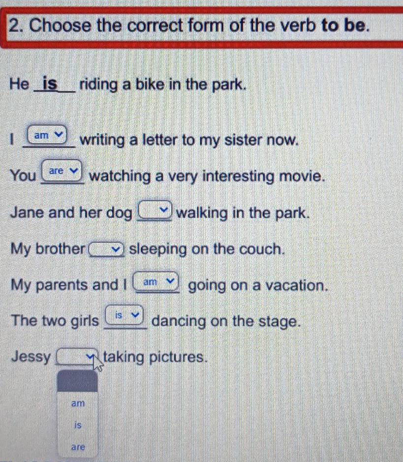 Choose the correct form of the verb to be. 
He _is__ riding a bike in the park. 
| am writing a letter to my sister now. 
You are watching a very interesting movie. 
Jane and her dog walking in the park. 
My brother sleeping on the couch. 
My parents and I am going on a vacation. 
The two girls is dancing on the stage. 
Jessy taking pictures. 
am 
is 
are