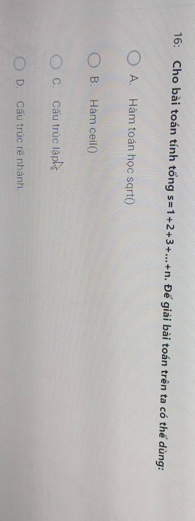 16: Cho bài toán tính tổng s=1+2+3+...+n. Để giải bài toán trên ta có thể dùng:
A. Hàm toán học sqrt()
B. Hàm ceil()
C. Cấu trúc lặp
D. Cấu trúc rẽ nhánh.