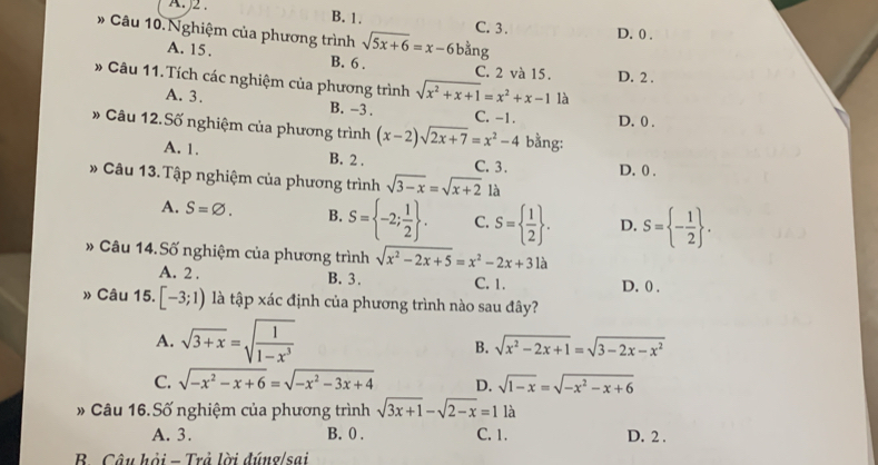 A )2 . B. 1.
# Câu 10.Nghiệm của phương trình sqrt(5x+6)=x-6bang C. 3. D. 0 .
A. 15 . B. 6 . C. 2 và 15. D. 2 .
* Câu 11. Tích các nghiệm của phương trình sqrt(x^2+x+1)=x^2+x-1 là
A. 3. B. -3 . C. -1. D. 0 .
* Câu 12.Số nghiệm của phương trình (x-2)sqrt(2x+7)=x^2-4 bằng:
A. 1. B. 2 . C. 3. D. 0 .
* Câu 13.Tập nghiệm của phương trình sqrt(3-x)=sqrt(x+2) là
A. S=varnothing . B. S= -2; 1/2  . C. S=  1/2  . D. S= - 1/2  .
Câu 14. Số nghiệm của phương trình sqrt(x^2-2x+5)=x^2-2x+31a
A. 2 . B. 3. C. 1. D. 0 .
» Câu 15.. [-3;1) là tập xác định của phương trình nào sau đây?
A. sqrt(3+x)=sqrt(frac 1)1-x^3
B. sqrt(x^2-2x+1)=sqrt(3-2x-x^2)
C. sqrt(-x^2-x+6)=sqrt(-x^2-3x+4) D. sqrt(1-x)=sqrt(-x^2-x+6)
* Câu 16. Số nghiệm của phương trình sqrt(3x+1)-sqrt(2-x)=1 là
A. 3. B. 0 . C. 1. D. 2 .
B. Câu hỏi - Trả lời đúng/sai