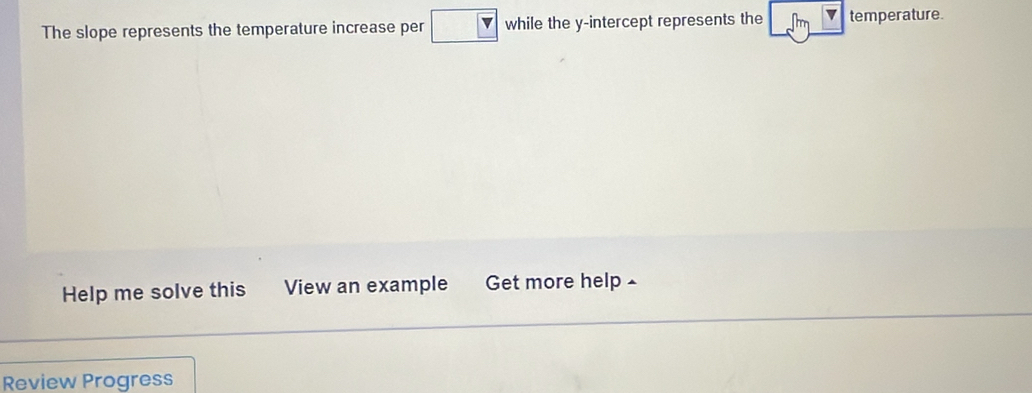 The slope represents the temperature increase per while the y-intercept represents the temperature. 
Help me solve this View an example Get more help £ 
Review Progress