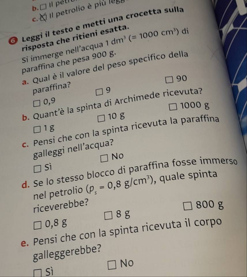 b. □ Il petro
C. Il petrolio è più
1680

Leggi il testo e metti una crocetta sulla
risposta che ritieni esatta.
Si immerge nell’acqua 1dm^3(=1000cm^3) di
paraffina che pesa 900 g.
a. Qual è il valore del peso specifico della
□ 90
paraffina?
9
0,9
b. Quant'è la spinta di Archimede ricevuta?
1000 g
10 g
1g
c. Pensi che con la spinta ricevuta la paraffina
galleggi nell’acqua?
No
sì
d. Se lo stesso blocco di paraffina fosse immerso
nel petrolio (p_s=0,8g/cm^3) , quale spinta
riceverebbe?
□ 800 g
8 g
0,8 g
e. Pensi che con la spinta ricevuta il corpo
galleggerebbe?
□ Nc
sì