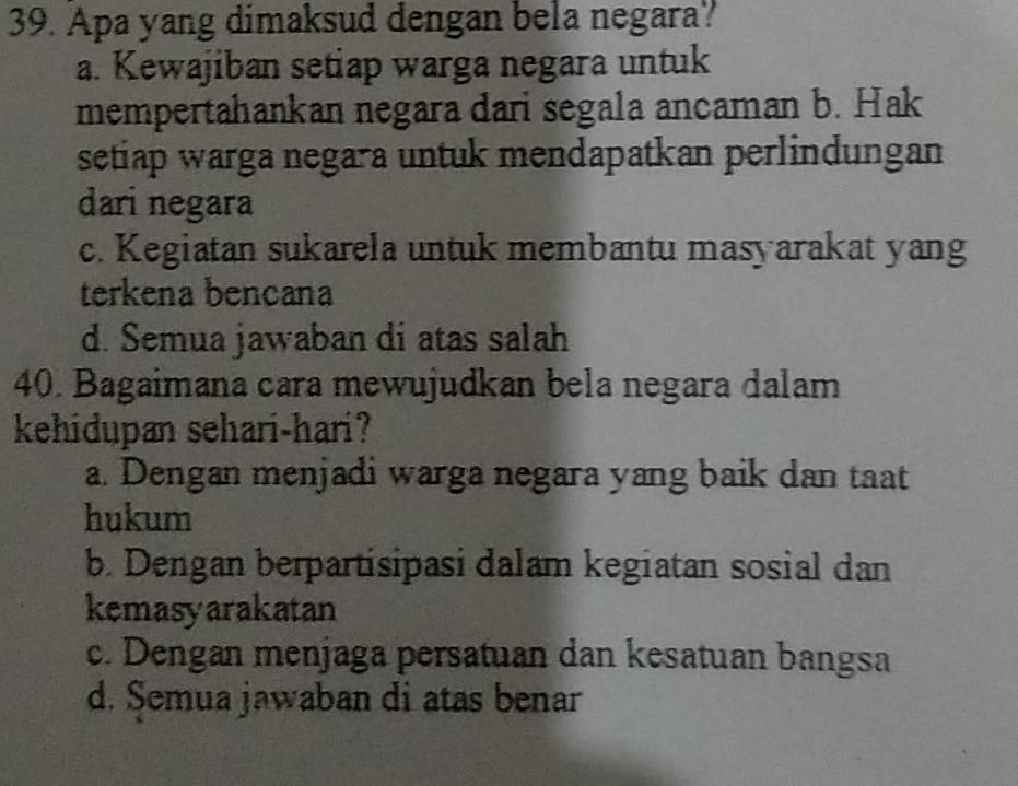 Apa yang dimaksud dengan bela negara?
a. Kewajiban setiap warga negara untuk
mempertahankan negara dari segala ancaman b. Hak
setiap warga negara untuk mendapatkan perlindungan
dari negara
c. Kegiatan sukarela untuk membantu masyarakat yang
terkena bençana
d. Semua jawaban di atas salah
40. Bagaimana cara mewujudkan bela negara dalam
kehidupan sehari-hari?
a. Dengan menjadi warga negara yang baik dan taat
hukum
b. Dengan berpartisipasi dalam kegiatan sosial dan
kemasyarakatan
c. Dengan menjaga persatuan dan kesatuan bangsa
d. Semua jawaban di atas benar