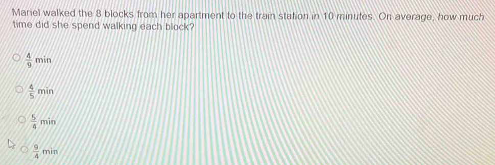 Mariel walked the 8 blocks from her apartment to the train station in 10 minutes. On average, how much
time did she spend walking each block?
 4/9 min
 4/5 min
 5/4 min
 9/4 min