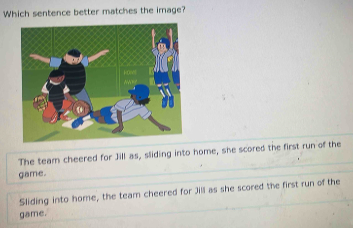 Which sentence better matches the image?
The team cheered for Jill as, sliding into home, she scored the first run of the
game.
Sliding into home, the team cheered for Jill as she scored the first run of the
game.