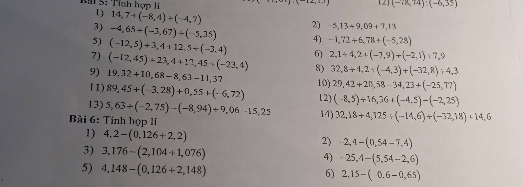 Tính hợp lí (-78,74):(-6,35)
1) 14,7+(-8,4)+(-4,7)
3) -4,65+(-3,67)+(-5,35)
2) -5,13+9,09+7,13
5) (-12,5)+3,4+12,5+(-3,4)
4) -1,72+6,78+(-5,28)
7) (-12,45)+23,4+12,45+(-23,4)
6) 2,1+4,2+(-7,9)+(-2,1)+7,9
9) 19,32+10,68-8,63-11,37
8) 32,8+4,2+(-4,3)+(-32,8)+4,3
11) 89,45+(-3,28)+0,55+(-6,72)
10) 29,42+20,58-34,23+(-25,77)
13) 5,63+(-2,75)-(-8,94)+9,06-15,25
12) (-8,5)+16,36+(-4,5)-(-2,25)
14) 32,18+4,125+(-14,6)+(-32,18)+14,6
Bài 6: Tính hợp lí 
1) 4,2-(0,126+2,2)
2) -2,4-(0,54-7,4)
3) 3,176-(2,104+1,076)
4) -25,4-(5,54-2,6)
5) 4,148-(0,126+2,148) 6) 2,15-(-0,6-0,65)