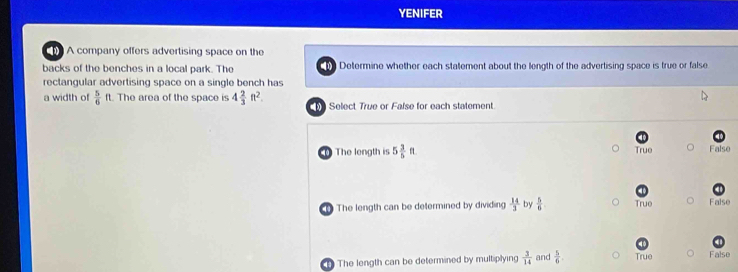 YENIFER
A company offers advertising space on the
backs of the benches in a local park. The Determine whether each statement about the length of the advertising space is true or false
rectangular advertising space on a single bench has
a width of  5/6 ft The area of the space is 4 2/3 ft^2. Select True or False for each statement
The length is 5 3/5 ft True False
The length can be determined by dividing  14/3  by  5/6  True False
The length can be determined by multiplying  3/14  and  5/6 . True False