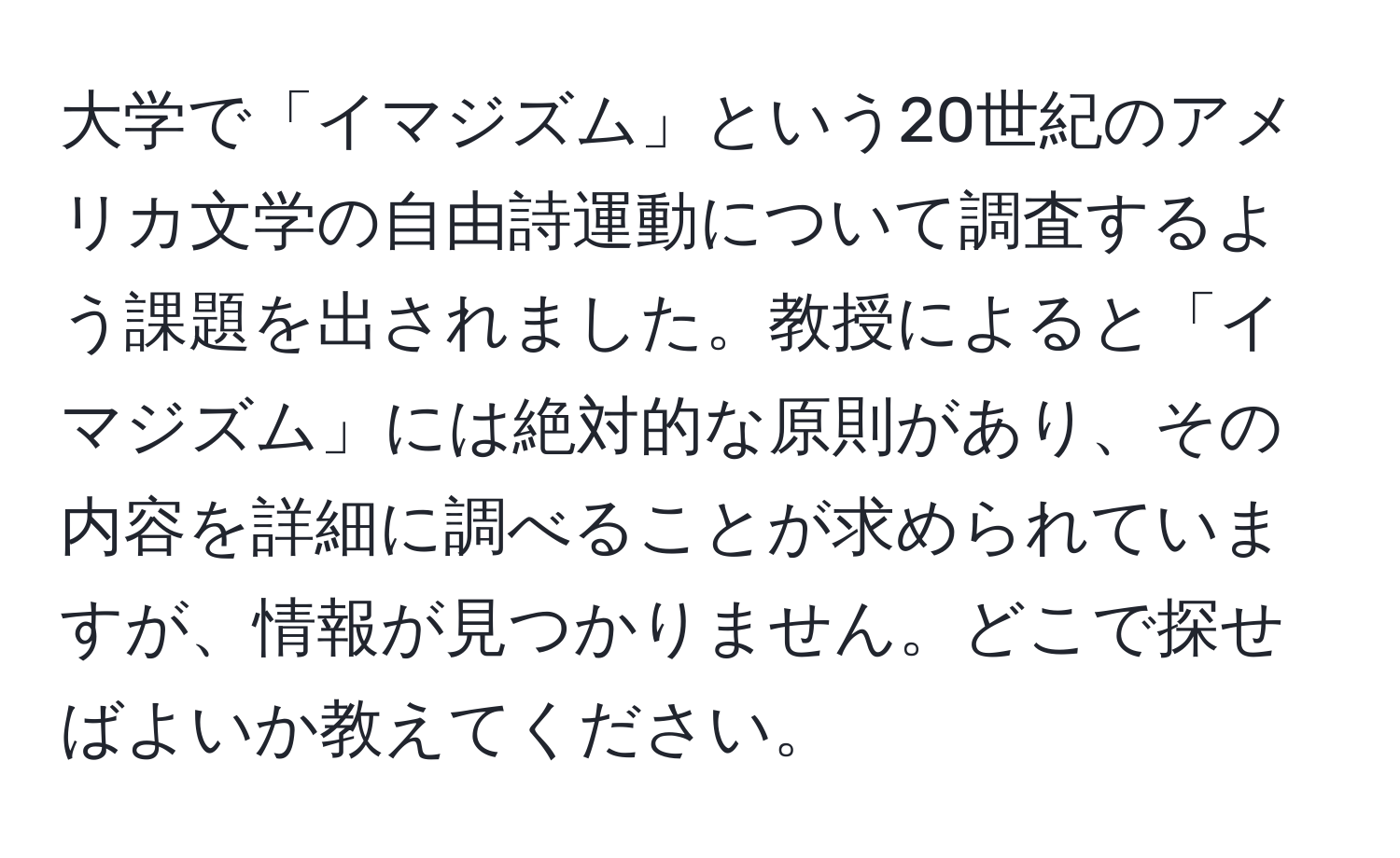 大学で「イマジズム」という20世紀のアメリカ文学の自由詩運動について調査するよう課題を出されました。教授によると「イマジズム」には絶対的な原則があり、その内容を詳細に調べることが求められていますが、情報が見つかりません。どこで探せばよいか教えてください。