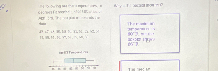 The following are the temperatures, in Why is the boxplot incorrect?
degrees Fahrenheit, of 20 US cities on
April 3rd. The boxplot represents the
data. The maximum
42, 47, 48, 50, 50, 50, 51, 51, 52, 52, 54, temperature is
60°F
55, 55, 55, 56, 57, 58, 59, 59, 60 , but the
boxplot shows
66°F. 
The median