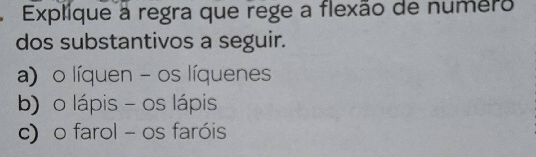 Explique à regra que rege a flexão de numero 
dos substantivos a seguir. 
a)o líquen - os líquenes 
b) o lápis - os lápis 
c) o farol - os faróis