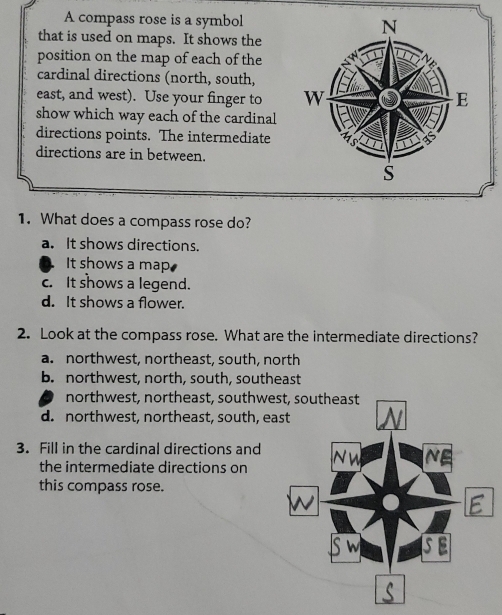 A compass rose is a symbol
that is used on maps. It shows the
position on the map of each of the
cardinal directions (north, south,
east, and west). Use your finger to 
show which way each of the cardinal
directions points. The intermediate
directions are in between.
1. What does a compass rose do?
a. It shows directions.
It shows a map
c. It shows a legend.
d. It shows a flower.
2. Look at the compass rose. What are the intermediate directions?
a. northwest, northeast, south, north
b. northwest, north, south, southeast
northwest, northeast, southwe
d. northwest, northeast, south, e
3. Fill in the cardinal directions and 
the intermediate directions on
this compass rose.