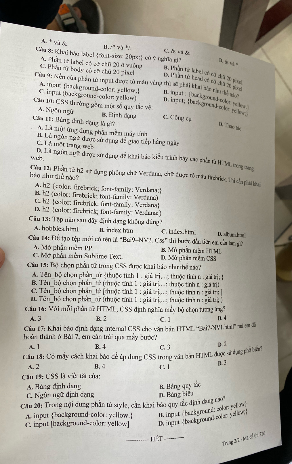 A. * và &
B. /* và */.
C. & và &
Câu 8: Khai báo label font-size: 20px; có ý nghĩa gì?
D. & và *
A. Phần tử label có cỡ chữ 20 ô vuông B. Phần tử label có cỡ chữ 20 pixel
C. Phần tử body có cỡ chữ 20 pixel D. Phần tử head có cỡ chữ 20 pixe
Câu 9: Nền của phần tử input được tô màu vàng thì sẽ phải khai báo như thế nào?
A. input background-color: yellow; B. input : background-color: yellow
C. input (background-color: yellow) D.input; background-color: yellow
Câu 10: CSS thường gồm một số quy tắc về:
A. Ngôn ngữ B. Định dạng C. Công cụ
Câu 11: Bảng định dạng là gì?
D. Thao tác
A. Là một ứng dụng phần mềm máy tính
B. Là ngôn ngữ được sử dụng đề giao tiếp hằng ngày
C. Là một trang web
web.
D. Là ngôn ngữ được sử dụng để khai báo kiểu trình bày các phần tử HTML trong trang
Câu 12: Phần tử h2 sử dụng phông chữ Verdana, chữ được tô màu firebrick. Thì cần phải khai
báo như thế nào?
A. h2 color; firebrick; font-family: Verdana;
B. h2 (color: firebrick; font-family: Verdana)
C. h2 color: firebrick: font-family: Verdana
D. h2 color: firebrick; font-family: Verdana;
Câu 13: Tệp nào sau đây định dạng không đúng?
A. hobbies.html B. index.htm C. index.html D. album.html
Câu 14: Để tạo tệp mới có tên là “Bai9-NV2. Css” thì bước đầu tiên em cần làm gì?
A. Mở phần mềm PP B. Mở phần mềm HTML
C. Mở phần mềm Sublime Text. D. Mở phần mềm CSS
Câu 15: Bộ chọn phần tử trong CSS được khai báo như thế nào?
A. Tên_bộ chọn phần_tử thuộc tỉnh 1 : giá trị,...; thuộc tính n : giá trị; 
B. Tên_bộ chọn phần_tử (thuộc tỉnh 1 : giá trị,...; thuộc tính n : giá trị)
C. Tên_bộ chọn phần_tử [thuộc tỉnh 1 : giá trị,...; thuộc tính n : giá trị; ]
D. Tên_bộ chọn phần_tử (thuộc tỉnh 1 : giá trị,...; thuộc tính n : giá trị; )
Câu 16: Với mỗi phần tử HTML, CSS định nghĩa mấy bộ chọn tương ứng?
A. 3 B. 2 C. 1 D. 4
Câu 17: Khai báo định dạng internal CSS cho văn bản HTML “Bai7-NV1.html” mà em đã
hoàn thành ở Bài 7, em càn trải qua mấy bước?
A. 1 B. 4 C. 3 D. 2
Câu 18: Có mấy cách khai báo để áp dụng CSS trong văn bản HTML được sử dụng phổ biển?
A. 2 B. 4 C. 1
D. 3
Câu 19: CSS là viết tặt của:
A. Bảng định dạng B. Bảng quy tắc
C. Ngôn ngữ định dạng D. Bảng biểu
Câu 20: Trong nội dung phần tử style, cần khai báo quy tắc định dạng nào?
A. input background-color: yellow. B. input background: color: yellow
C. input [background-color: yellow] D. input background-color: yellow;
_Hét_
Trang 2/2 - Mã đề thi 326