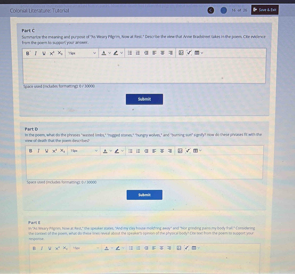 Colonial Literature: Tutorial 16 of 26 Save & Exit 
Part C 
Summarize the meaning and purpose of 'As Weary Pilgrim, Now at Rest.' Describe the view that Anne Bradstreet takes in the poer. Cite evidence 
from the poem to support your answer. 
B I X^2 X_2 15px
Space used (includes formatting): 0 / 30000
Submit 
Part D 
In the poem, what do the phrases "wasted limbs," "rugged stones," "hungry wolves," and "burning sun" signify? How do these phrases fit with the 
view of death that the poem describes? 
B I U X^2 X_2 15px
Space used (includes formatting): 0 / 30000
Submit 
Part E 
In 'As Weary Pilgrim, Now at Rest," the speaker states, "And my clay house mold’ring away" and "Nor grinding pains my body frail." Considering 
the context of the poem, what do these lines reveal about the speaker’s opinion of the physical body? Cite text from the poem to support your 
response. 
B X^2 X_2 15px
