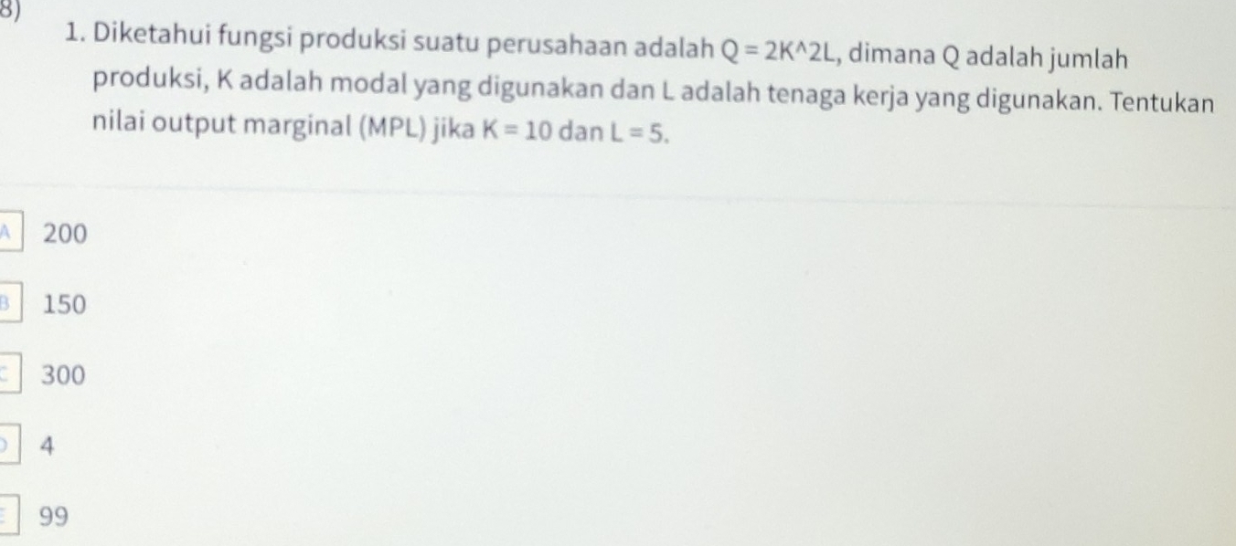 Diketahui fungsi produksi suatu perusahaan adalah Q=2K^(wedge)2L , dimana Q adalah jumlah
produksi, K adalah modal yang digunakan dan L adalah tenaga kerja yang digunakan. Tentukan
nilai output marginal (MPL) jika K=10 dan L=5.
A 200
B 150
300
4
99