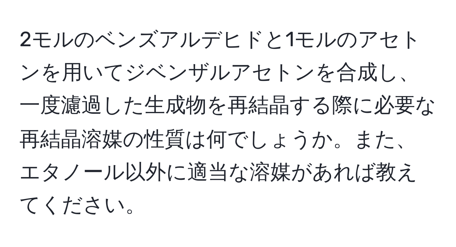 2モルのベンズアルデヒドと1モルのアセトンを用いてジベンザルアセトンを合成し、一度濾過した生成物を再結晶する際に必要な再結晶溶媒の性質は何でしょうか。また、エタノール以外に適当な溶媒があれば教えてください。