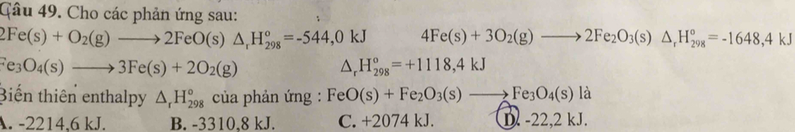 Qâu 49. Cho các phản ứng sau:
2Fe(s)+O_2(g)to 2FeO(s)△ _rH_(298)°=-544,0kJ 4Fe(s)+3O_2(g)to 2Fe_2O_3(s)△ _rH_(298)°=-1648,4kJ
Fe_3O_4(s)to 3Fe(s)+2O_2(g)
△ _rH_(298)^o=+1118,4kJ
Biến thiên enthalpy △ _rH_(298)° của phản ứng : FeO(s)+Fe_2O_3(s)to Fe_3O_4(s)la
A. -2214,6 kJ. B. -3310,8 kJ. C. +2074 kJ. D. -22,2 kJ.