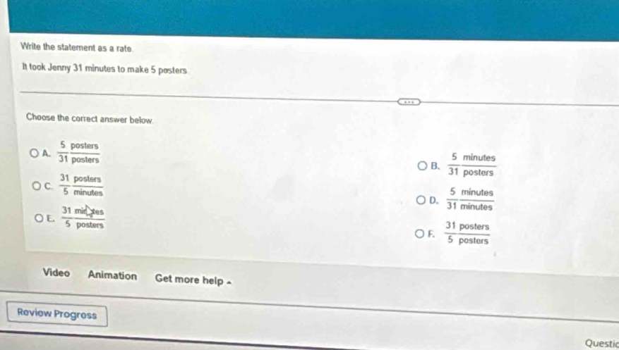 Write the statement as a rate
It took Jenny 31 minutes to make 5 posters
Choose the correct answer below.
A.  5/31  posters/posters 
B、  5/31  minutes/posters 
C.  31/5  posters/minutes 
D.  5/31  minutes/minutes 
E.  31/5  milyes/posters 
F.  31posters/5posters 
Video Animation Get more help ^
Review Progress
Questic