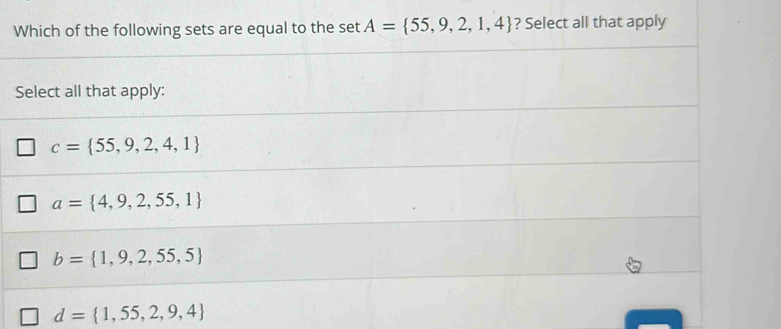 Which of the following sets are equal to the set A= 55,9,2,1,4 ? Select all that apply
Select all that apply:
c= 55,9,2,4,1
a= 4,9,2,55,1
b= 1,9,2,55,5
d= 1,55,2,9,4