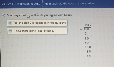 Sean uses division to write  9/40  as a decimal. His work is shown below.
Sean says that  9/40 =0.overline 2 Do you agree with Sean?
) Yes, the digit 2 is repeating in the quotient.
D No, Sean needs to keep dividing.
beginarrayr 47.2 40encloselongdiv 27.6 -80 hline 8 hline 040 -40 hline 040 hline 040 hline 0endarray