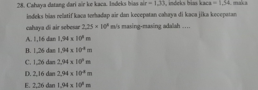 Cahaya datang dari air ke kaca. Indeks bias air =1,33 , indeks bias kaca =1,54. maka
indeks bias relatif kaca terhadap air dan kecepatan cahaya di kaca jika kecepatan
cahaya di air sebesar 2,25* 10^8m/s masing-masing adalah …
A. . 1, 16 dan 1,94* 10^8m
B. 1,26 dan 1,94* 10^(-8)m
C. 1,26 dan 2,94* 10^9m
D. 2, 16 dan 2,94* 10^(-8)m
E. 2,26dan 1,94* 10^8m