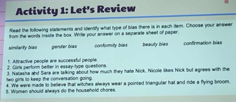 Activity 1: Let’s Review
Read the following statements and identify what type of bias there is in each item. Choose your answer
from the words inside the box. Write your answer on a separate sheet of paper.
similarity bias gender bias conformity bias beauty bias confirmation bias
1. Attractive people are successful people.
2. Girls perform better in essay-type questions.
3. Natasha and Sara are talking about how much they hate Nick. Nicole likes Nick but agrees with the
two girls to keep the conversation going.
4. We were made to believe that witches always wear a pointed triangular hat and ride a flying broom.
5. Women should always do the household chores.