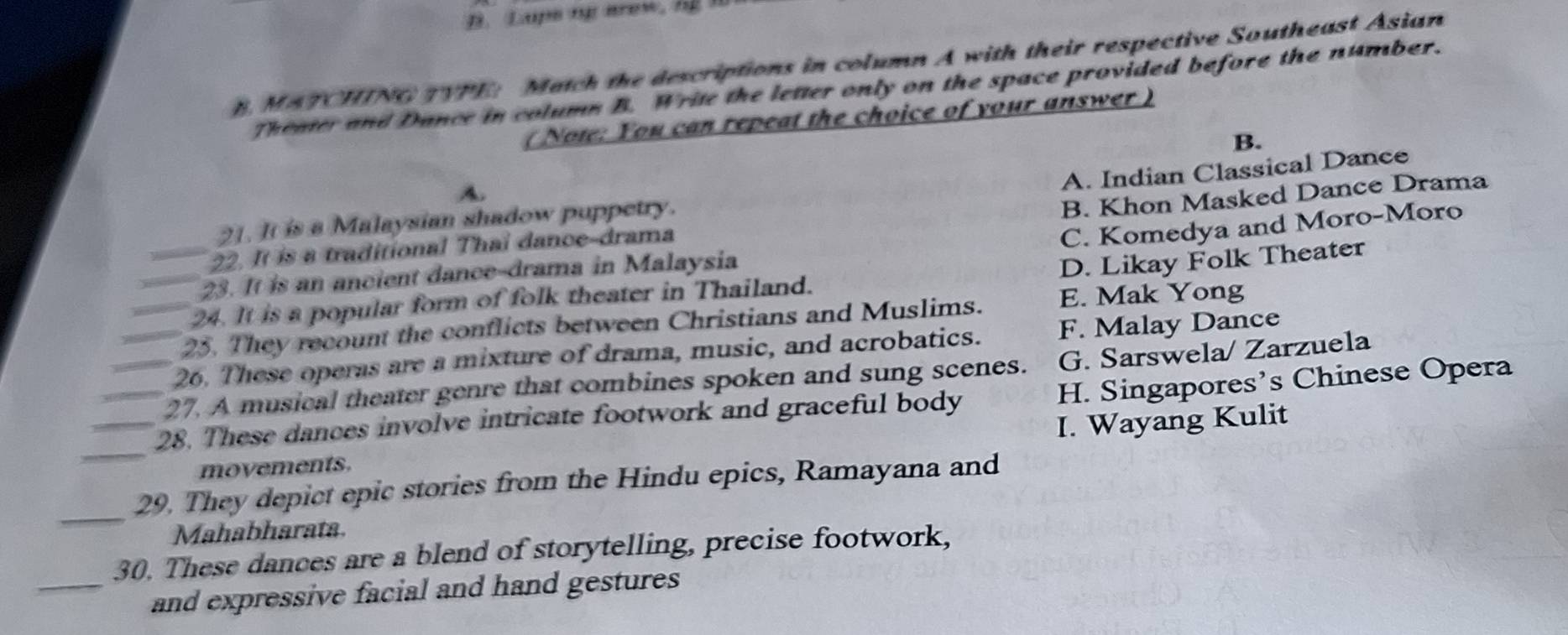 Laps mp arew, hg
B. MATCHING TYPE: Match the descriptions in column A with their respective Southeast Asian
Theater and Dance in colums B. Write the letter only on the space provided before the number.
( Note: You can repeat the choice of your answer )
B.
A. Indian Classical Dance
A.
B. Khon Masked Dance Drama
21. It is a Malaysian shadow puppetry.
22. It is a traditional Thai dance-drama
C. Komedya and Moro-Moro
23. It is an ancient dance-drama in Malaysia
_24. It is a popular form of folk theater in Thailand. D. Likay Folk Theater
_25. They recount the conflicts between Christians and Muslims. E. Mak Yong
_26. These operas are a mixture of drama, music, and acrobatics. F. Malay Dance
27. A musical theater genre that combines spoken and sung scenes. G. Sarswela/ Zarzuela
_28. These dances involve intricate footwork and graceful body H. Singapores’s Chinese Opera
_movements. I. Wayang Kulit
_
29. They depict epic stories from the Hindu epics, Ramayana and
Mahabharata.
30. These dances are a blend of storytelling, precise footwork,
_and expressive facial and hand gestures