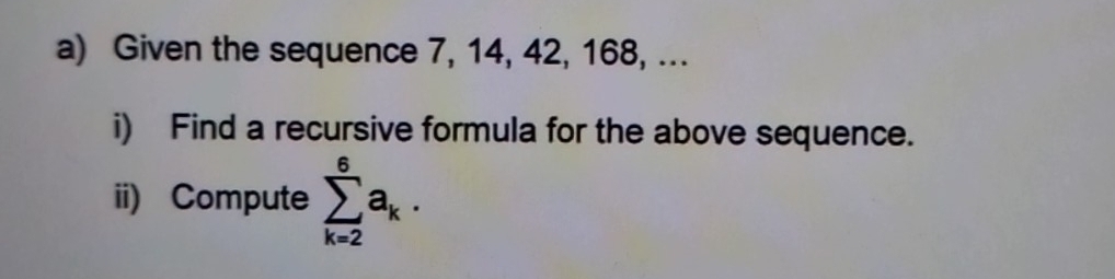 Given the sequence 7, 14, 42, 168, ... 
i) Find a recursive formula for the above sequence. 
ii) Compute sumlimits _(k=2)^6a_k.