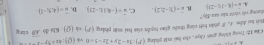 u=(1,-,)
Câu 12: Trong không gian Oxyz , cho hai mặt phẳng (P):3x-2y+2z-5=0 và (Q):4x+5y-2+1=0
Biết hai điểm A, B phân biệt cùng thuộc giao tuyến của hai mặt phẳng (P) và (Q). Khi đó overline AB cùng
phương với véctơ nào sau đây?
A. overline u=(8;-11;-23). B. vector u=(3;-2;2). C. vector u=(-8;11;-23). D. vector u=(4;5;-1).