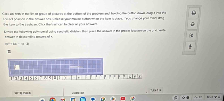 Click an item in the list or group of pictures at the bottom of the problem and, holding the button down, drag it into the 
correct position in the answer box. Release your mouse button when the item is place. If you change your mind, drag 
the item to the trashcan. Click the trashcan to clear all your answers. 
Divide the following polynomial using synthetic division, then place the answer in the proper location on the grid. Write 
answer in descending powers of x.
(x^4+81)+(x-3)
NEXT QUESTION ASK FOR HELP TURN IT IN 
Oct 22 10.40