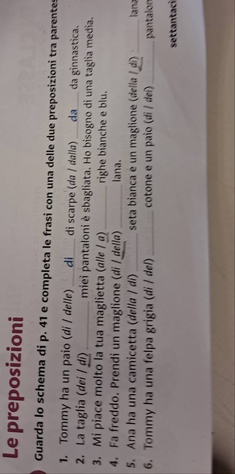 Le preposizioni 
Guarda lo schema di p. 41 e completa le frasi con una delle due preposizioni tra parentes 
1. Tommy ha un paio (di / delle) _di_ di scarpe (dɑ / dɑlla) .. da..... da ginnastica. 
2. La taglia (dei / ḍi) _miei pantaloni è sbagliata. Ho bisogno di una taglia media. 
3. Mi piace molto la tua maglietta (αllε / α) _righe bianche e blu. 
4. Fa freddo. Prendi un maglione (di / della) _lana. 
5. Ana ha una camicetta (della / di) _ seta bianca e un maglione (della / di)_ lana 
6. Tommy ha una felpa grigia (di / del) _cotone e un paio (di / dei) _pantalon 
settantaci