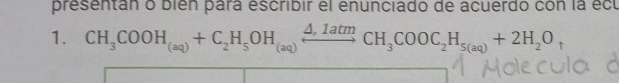 presentán o bién para escribir el enunciado de acuerdo con la écu 
1. CH_3COOH_(aq)+C_2H_5OH_(aq)xrightarrow △ ,1atm CH_3COOC_2H_5(aq)+2H_2O_uparrow 