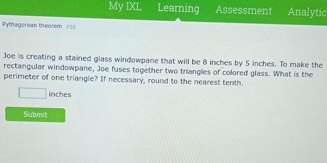 My IXL Learning Assessment Analytic 
Pythagorean theorem F55 
Joe is creating a stained glass windowpane that will be 8 inches by 5 inches. To make the 
rectangular windowpane, Joe fuses together two triangles of colored glass. What is the 
perimeter of one triangle? If necessary, round to the nearest tenth.
□ inches
Submit