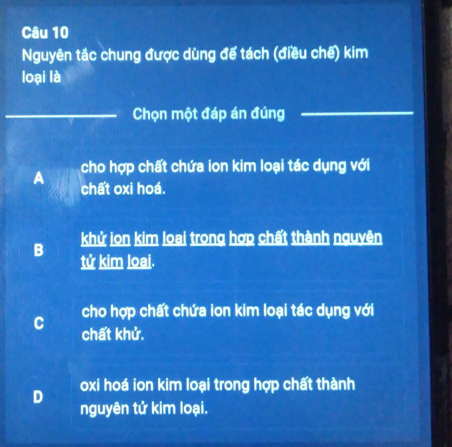 Nguyên tắc chung được dùng để tách (điều chế) kim
loại là
_Chọn một đáp án đúng_
A cho hợp chất chứa ion kim loại tác dụng với
chất oxi hoá.
khử ion kim loai trong hợp chất thành nguyên
B
tử kim loại.
cho hợp chất chứa ion kim loại tác dụng với
C
chất khử.
oxi hoá ion kim loại trong hợp chất thành
D
nguyên tử kim loại.