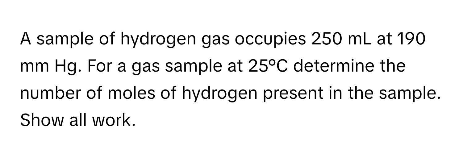 A sample of hydrogen gas occupies 250 mL at 190 mm Hg. For a gas sample at 25°C determine the number of moles of hydrogen present in the sample. Show all work.