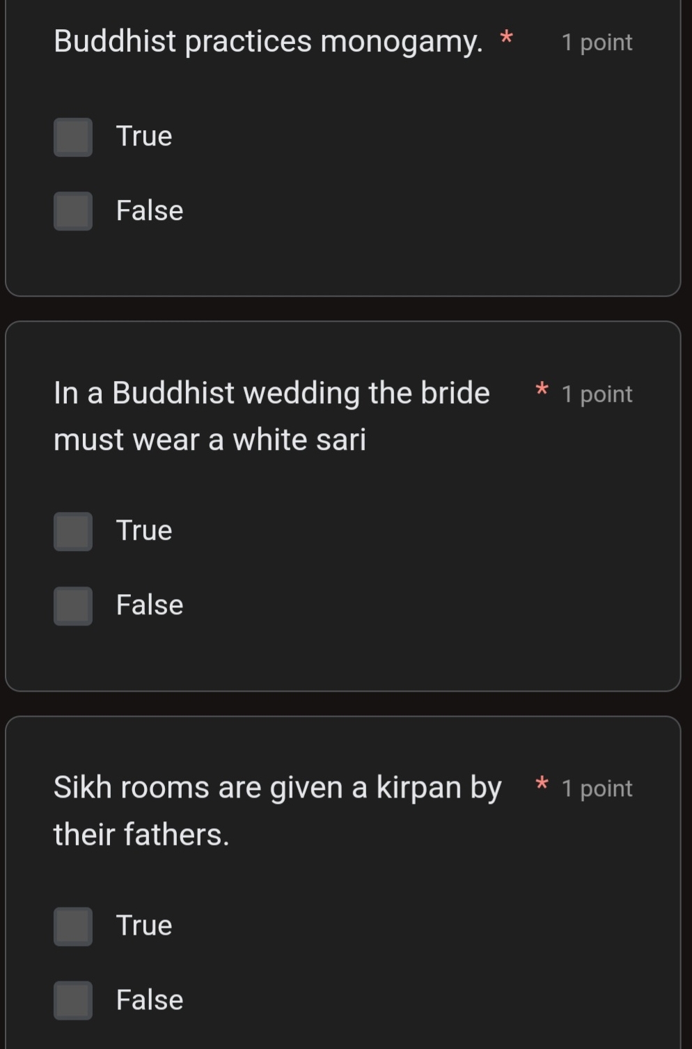 Buddhist practices monogamy. * 1 point
True
False
In a Buddhist wedding the bride * 1 point
must wear a white sari
True
False
Sikh rooms are given a kirpan by * 1 point
their fathers.
True
False