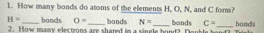 How many bonds do atoms of the elements H, O, N, and C form?
H= _bonds O= _ bonds N= _ bonds C= _bonds 
2. How many electrons are shared in a single hond? Double h