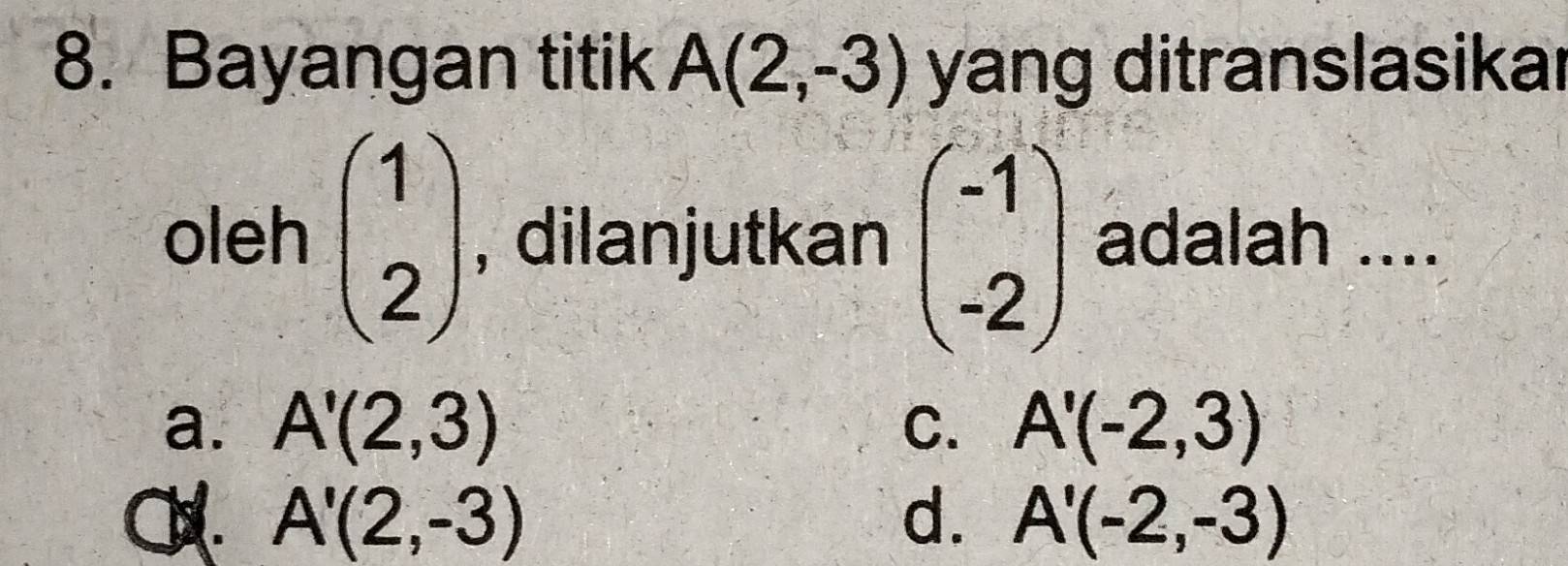 Bayangan titik A(2,-3) yang ditranslasikar
oleh beginpmatrix 1 2endpmatrix , dilanjutkan beginpmatrix -1 -2endpmatrix adalah ....
a. A'(2,3) C. A'(-2,3) . A'(2,-3) d. A'(-2,-3)