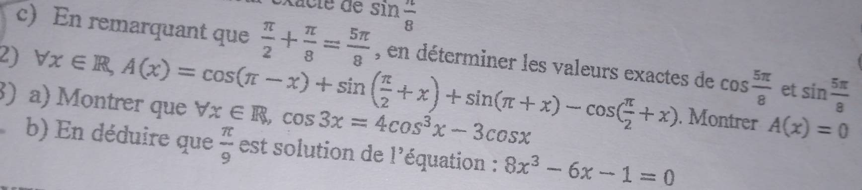 sin  π /8 
c) En remarquant que  π /2 + π /8 = 5π /8 
2) forall x∈ R, A(x)=cos (π -x)+sin ( π /2 +x)+sin (π +x)-cos ( π /2 +x) , en déterminer les valeurs exactes de cos  5π /8  et sin  5π /8 
) a) Montrer que forall x∈ R, cos 3x=4cos^3x-3cos x. Montrer A(x)=0
b) En déduire que  π /9  est solution de l'équation : 8x^3-6x-1=0