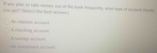 If you plan to take money out of the bank frequently, what type of account should
you get? (Select the best answer.)
An interest account
A checking account
A savings account
An investment account