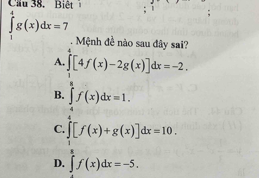 Cầu 38. Biết1
∈tlimits _1^(4g(x)dx=7; 1
. Mệnh đề nào sau đây sai?
A. ∈tlimits _beginarray)r 1 8endarray ^4[4f(x)-2g(x)]dx=-2.
B. ∈tlimits _4^(8f(x)dx=1. frac 1)2
C.
D. ∈tlimits _0^((frac 1)2)[f(x)+g(x)]dx=10. 
frac 