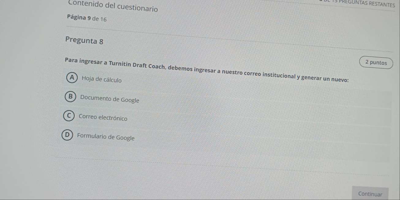 IS PREGUNTAS RESTANTES
Contenido del cuestionario
Página 9 de 16
Pregunta 8
2 puntos
Para ingresar a Turnitin Draft Coach, debemos ingresar a nuestro correo institucional y generar un nuevo:
A Hoja de cálculo
B Documento de Google
C ) Correo electrónico
D Formulario de Google
Continuar