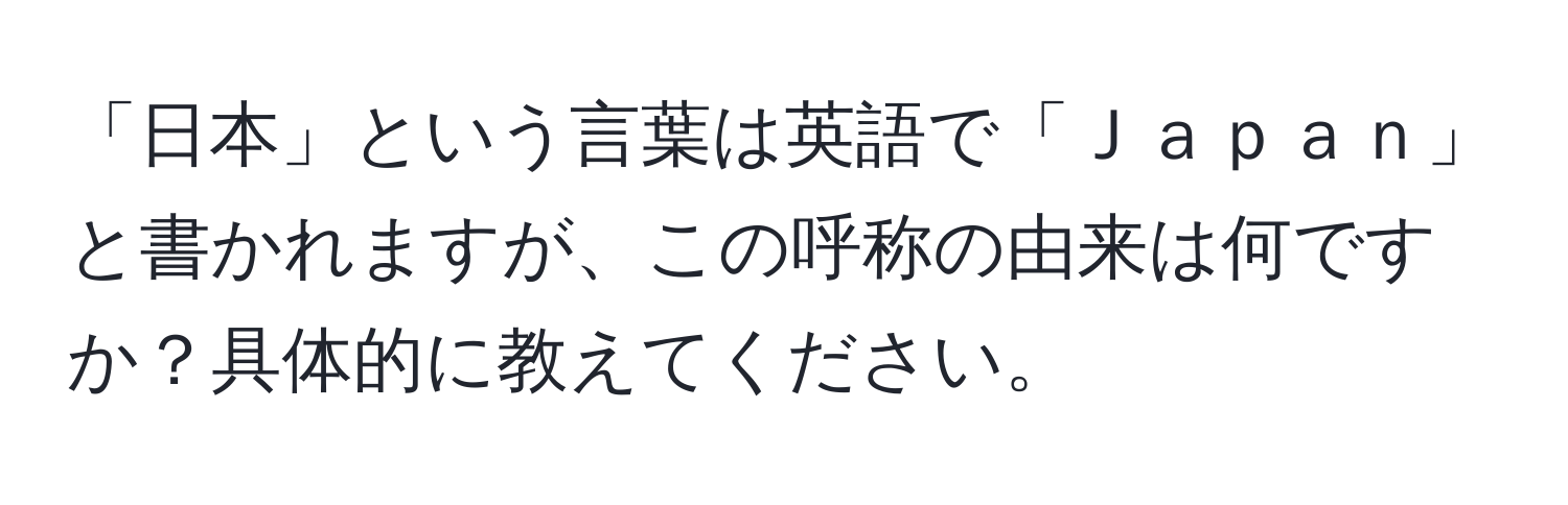 「日本」という言葉は英語で「Ｊａｐａｎ」と書かれますが、この呼称の由来は何ですか？具体的に教えてください。