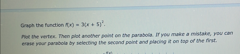 Graph the function f(x)=3(x+5)^2. 
Plot the vertex. Then plot another point on the parabola. If you make a mistake, you can 
erase your parabola by selecting the second point and placing it on top of the first.