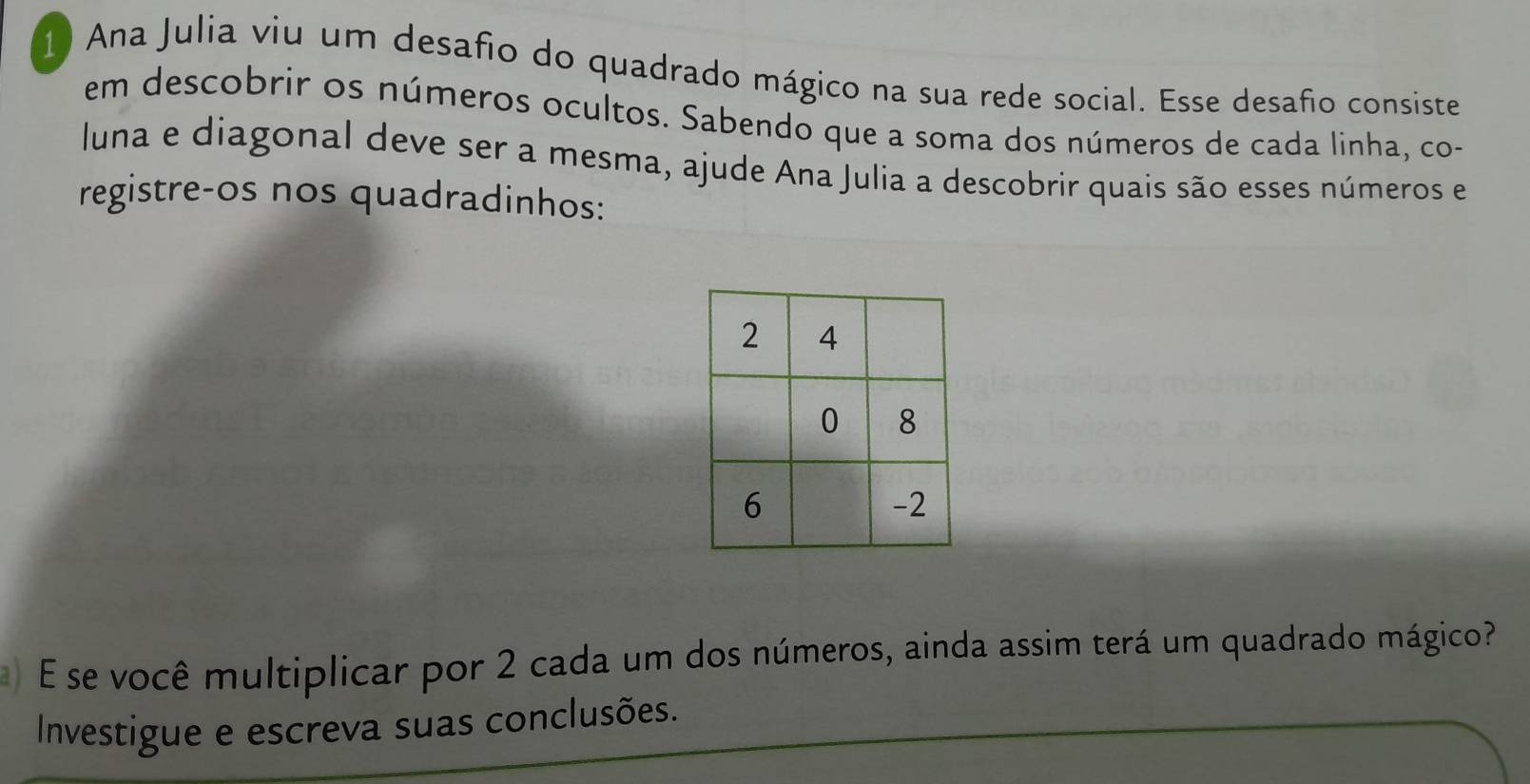 Ana Julia viu um desafio do quadrado mágico na sua rede social. Esse desafio consiste 
em descobrir os números ocultos. Sabendo que a soma dos números de cada linha, co- 
luna e diagonal deve ser a mesma, ajude Ana Julia a descobrir quais são esses números e 
registre-os nos quadradinhos: 
) É se você multiplicar por 2 cada um dos números, ainda assim terá um quadrado mágico? 
Investigue e escreva suas conclusões.