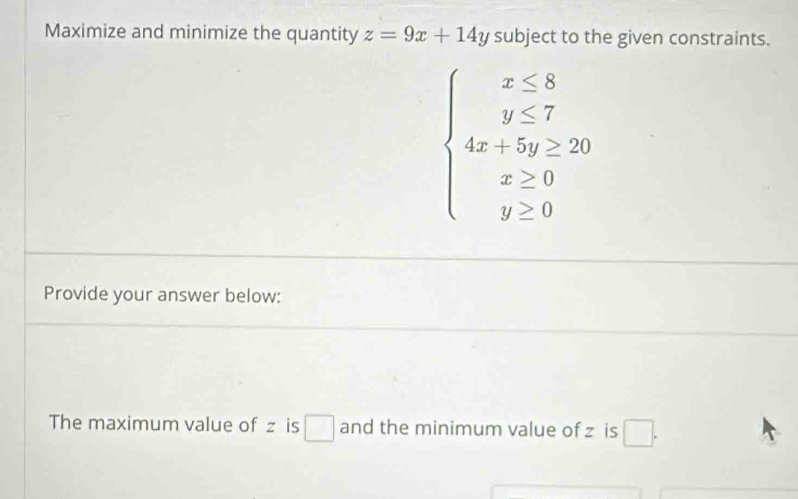 Maximize and minimize the quantity z=9x+14y subject to the given constraints.
beginarrayl x≤ 8 y≤ 7 4x+5y≥ 20 x≥ 0 y≥ 0endarray.
Provide your answer below:
The maximum value of z is € and the minimum value of z is □.